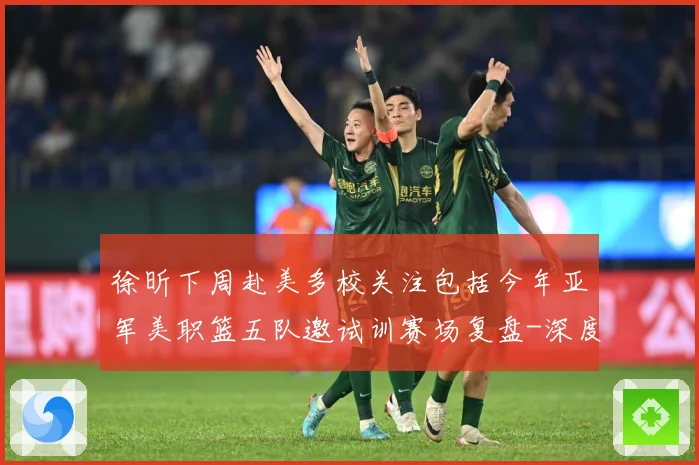 徐昕下周赴美多校关注包括今年亚军美职篮五队邀试训赛场复盘-深度解析