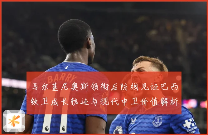 马尔基尼奥斯领衔后防线见证巴西铁卫成长轨迹与现代中卫价值解析-深度解析