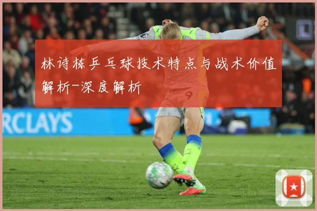 林诗栋乒乓球技术特点与战术价值解析-深度解析