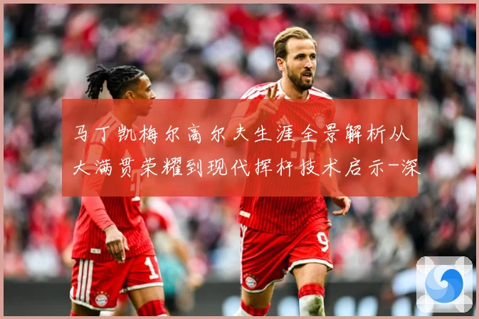 马丁凯梅尔高尔夫生涯全景解析从大满贯荣耀到现代挥杆技术启示-深度解析