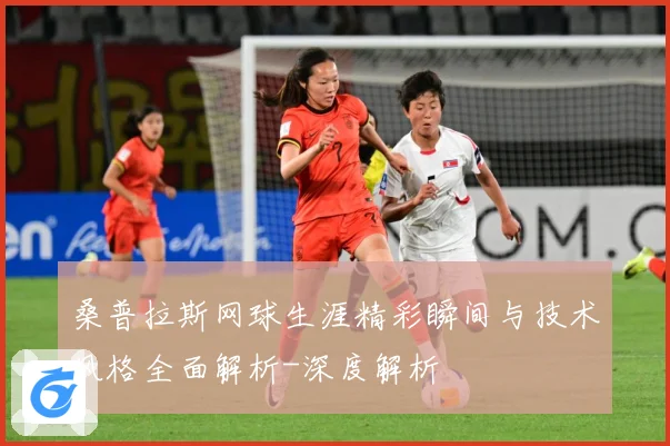 桑普拉斯网球生涯精彩瞬间与技术风格全面解析-深度解析