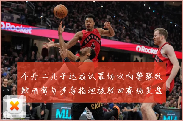 乔丹二儿子达成认罪协议向警察致歉酒驾与涉毒指控被驳回赛场复盘-深度解析