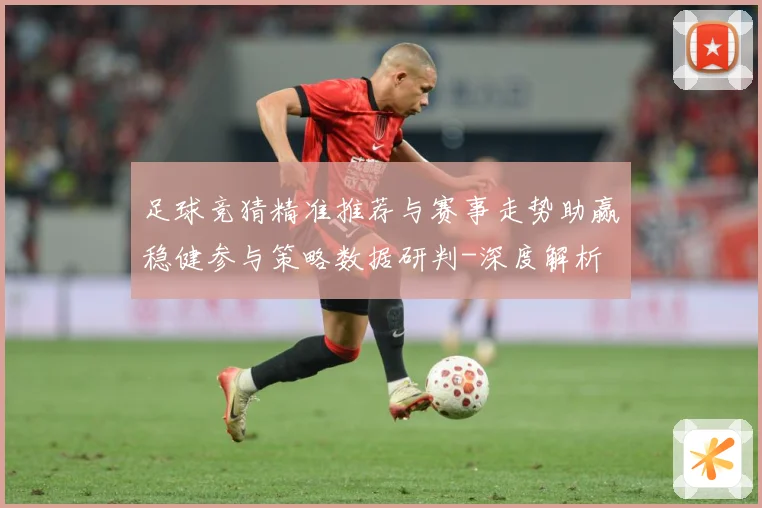 足球竞猜精准推荐与赛事走势助赢稳健参与策略数据研判-深度解析