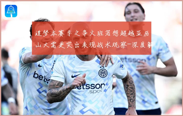 追梦本赛季之争文班若想超越亚历山大需更突出表现战术观察-深度解析