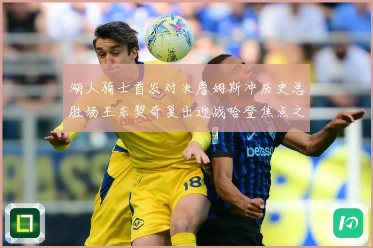 湖人骑士首发对决詹姆斯冲历史总胜场王东契奇复出迎战哈登焦点之赛场复盘-深度解析
