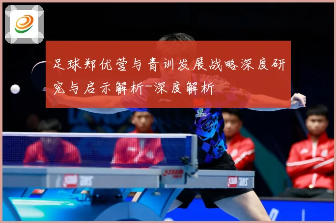 足球郑优营与青训发展战略深度研究与启示解析-深度解析
