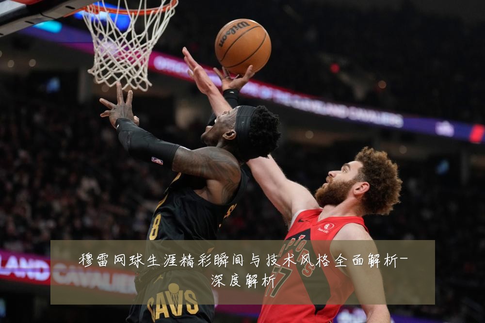 穆雷网球生涯精彩瞬间与技术风格全面解析-深度解析